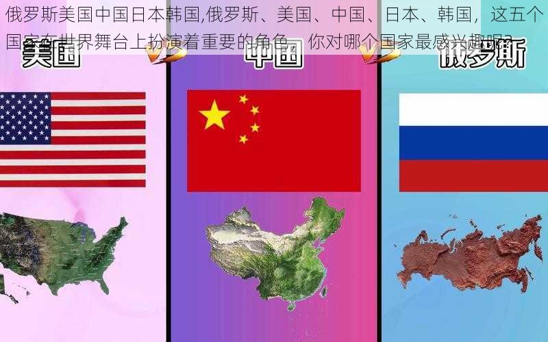 俄罗斯美国中国日本韩国,俄罗斯、美国、中国、日本、韩国，这五个国家在世界舞台上扮演着重要的角色，你对哪个国家最感兴趣呢？