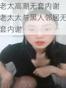 老太高潮无套内谢 老太太与黑人邻居无套内谢