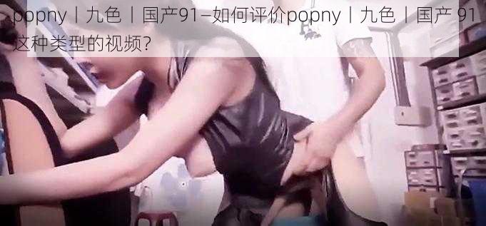 popny丨九色丨国产91—如何评价popny丨九色丨国产 91这种类型的视频？