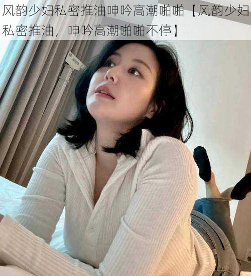 风韵少妇私密推油呻吟高潮啪啪【风韵少妇私密推油，呻吟高潮啪啪不停】