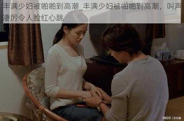 丰满少妇被啪啪到高潮_丰满少妇被啪啪到高潮，叫声凄厉令人脸红心跳