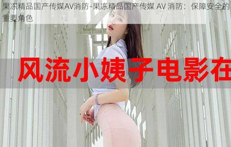 果冻精品国产传媒AV消防-果冻精品国产传媒 AV 消防：保障安全的重要角色