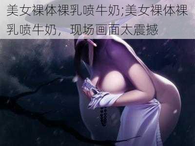 美女裸体裸乳喷牛奶;美女裸体裸乳喷牛奶，现场画面太震撼