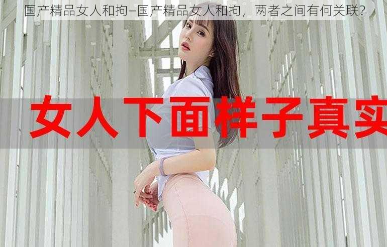 国产精品女人和拘—国产精品女人和拘，两者之间有何关联？