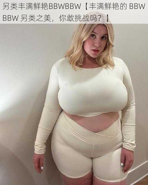 另类丰满鲜艳BBWBBW【丰满鲜艳的 BBWBBW 另类之美，你敢挑战吗？】