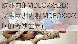 欧洲内射VIDEOXXX3D(：探索欧洲内射 VIDEOXXX3D 的奇妙世界)