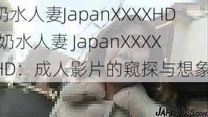 奶水人妻JapanXXXXHD(奶水人妻 JapanXXXXHD：成人影片的窥探与想象)