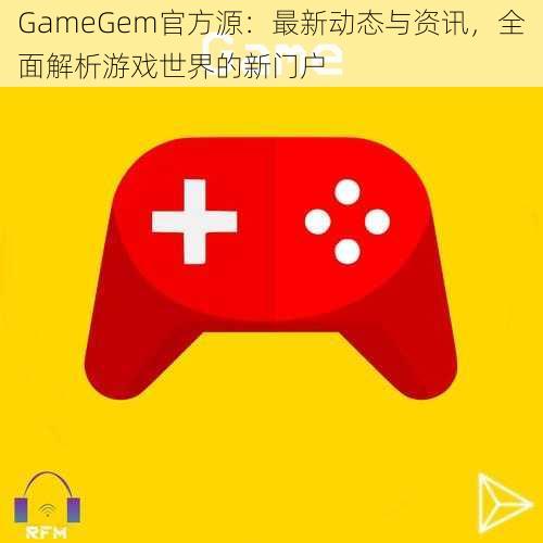 GameGem官方源：最新动态与资讯，全面解析游戏世界的新门户